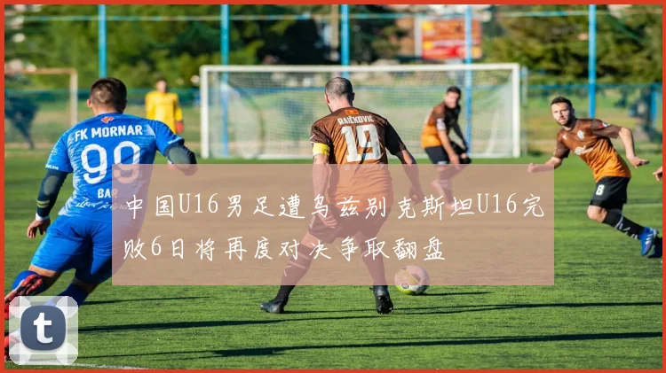 中国U16男足遭乌兹别克斯坦U16完败6日将再度对决争取翻盘
