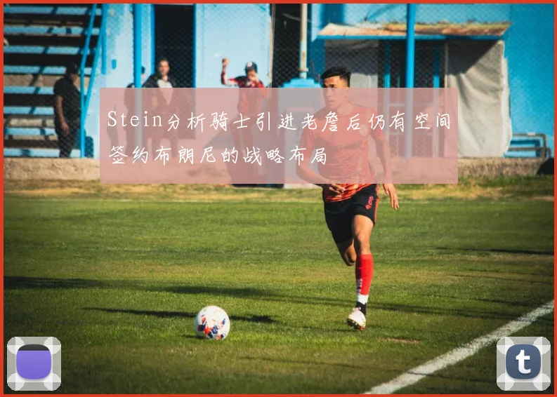 Stein分析骑士引进老詹后仍有空间签约布朗尼的战略布局