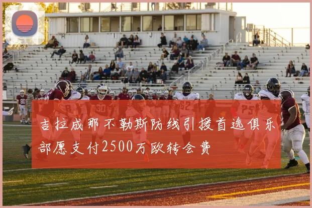 吉拉成那不勒斯防线引援首选俱乐部愿支付2500万欧转会费