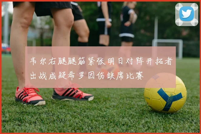 韦尔右腿腿筋紧张明日对阵开拓者出战成疑希罗因伤缺席比赛