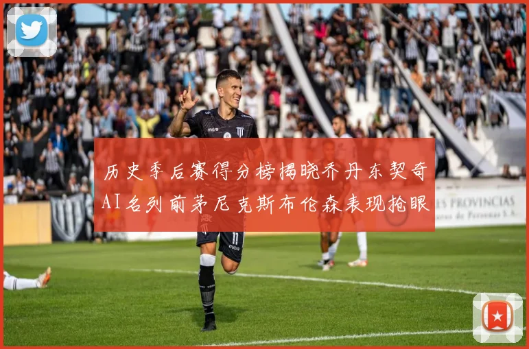 历史季后赛得分榜揭晓乔丹东契奇AI名列前茅尼克斯布伦森表现抢眼