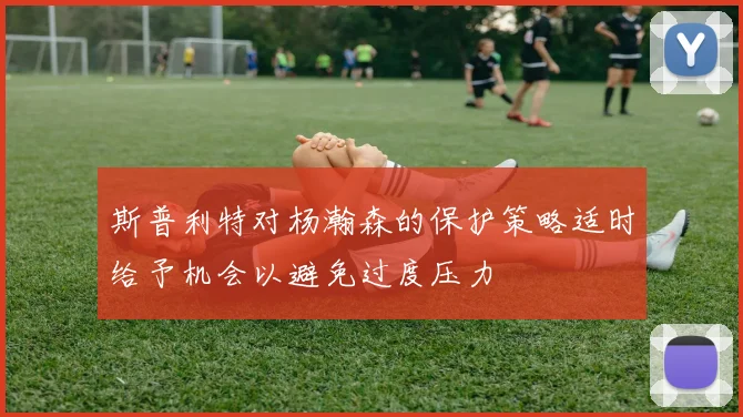 斯普利特对杨瀚森的保护策略适时给予机会以避免过度压力