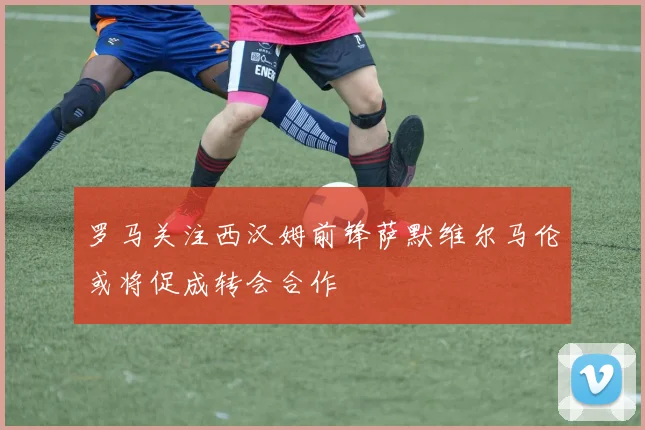 罗马关注西汉姆前锋萨默维尔马伦或将促成转会合作
