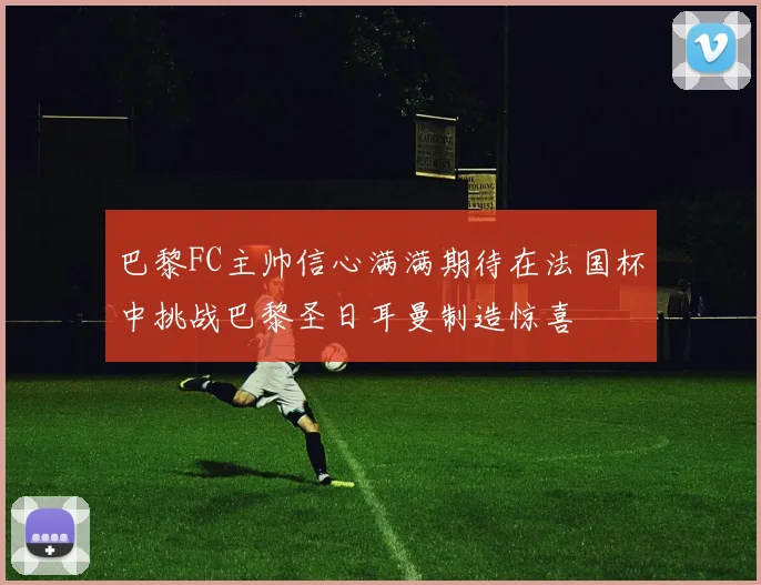 巴黎FC主帅信心满满期待在法国杯中挑战巴黎圣日耳曼制造惊喜