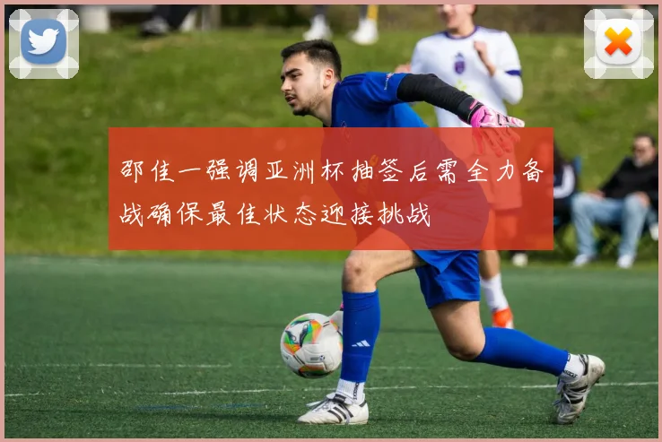 邵佳一强调亚洲杯抽签后需全力备战确保最佳状态迎接挑战