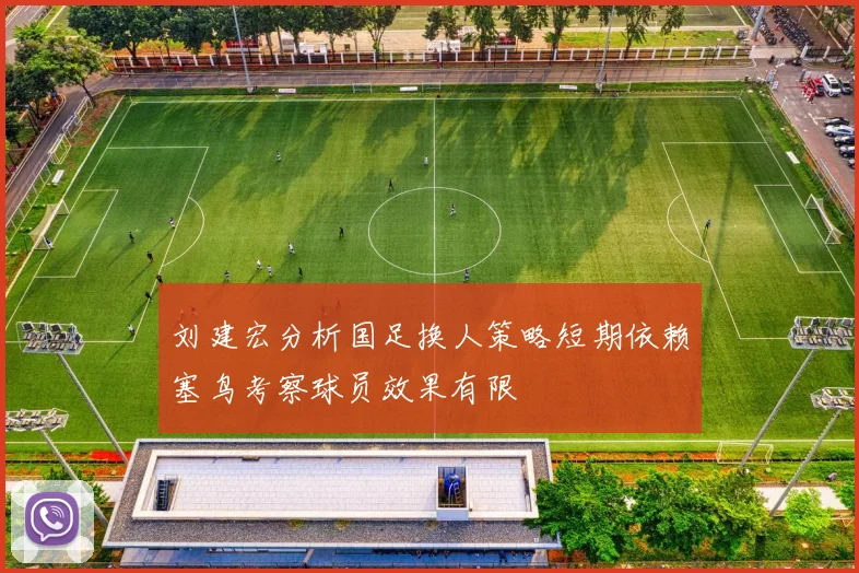 刘建宏分析国足换人策略短期依赖塞鸟考察球员效果有限