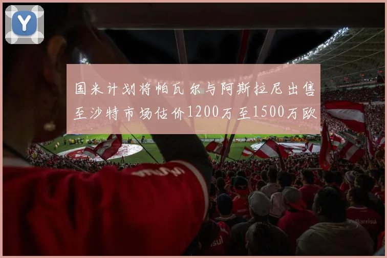 国米计划将帕瓦尔与阿斯拉尼出售至沙特市场估价1200万至1500万欧元