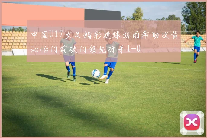 中国U17女足精彩进球刘雨希助攻黄沁怡门前破门领先对手1-0