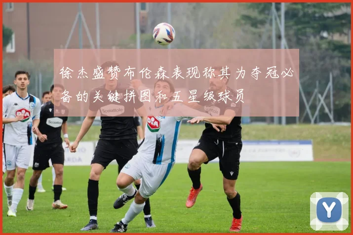 徐杰盛赞布伦森表现称其为夺冠必备的关键拼图和五星级球员