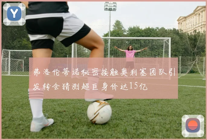 弗洛伦蒂诺秘密接触奥利塞团队引发转会猜测超巨身价达15亿