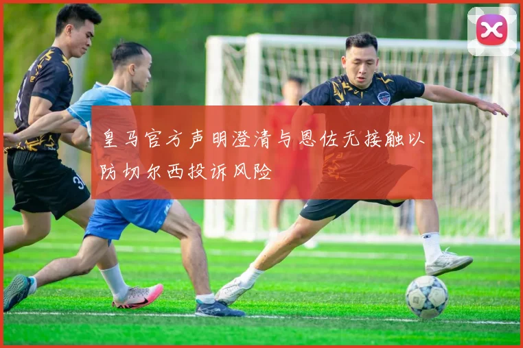 皇马官方声明澄清与恩佐无接触以防切尔西投诉风险