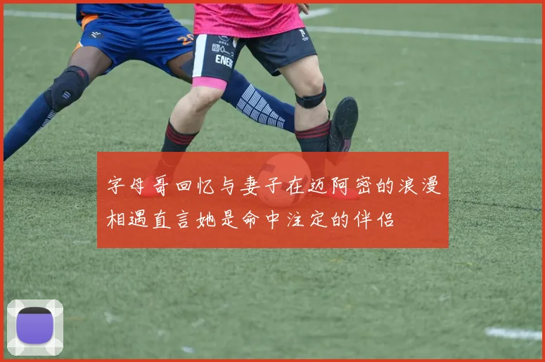 字母哥回忆与妻子在迈阿密的浪漫相遇直言她是命中注定的伴侣