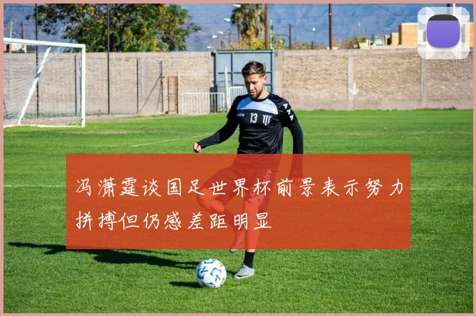 冯潇霆谈国足世界杯前景表示努力拼搏但仍感差距明显