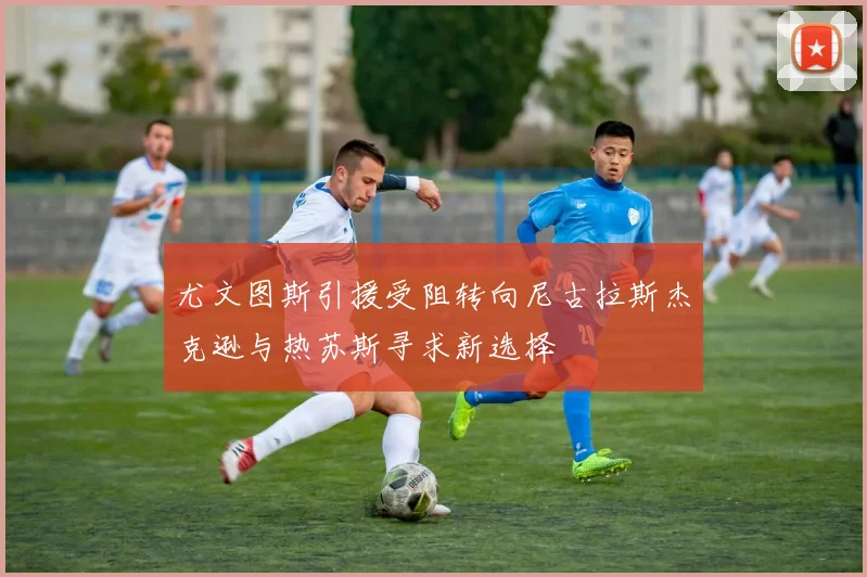 尤文图斯引援受阻转向尼古拉斯杰克逊与热苏斯寻求新选择