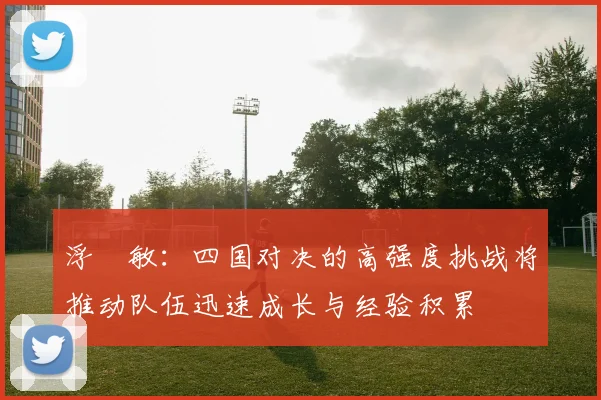 浮嶋敏：四国对决的高强度挑战将推动队伍迅速成长与经验积累