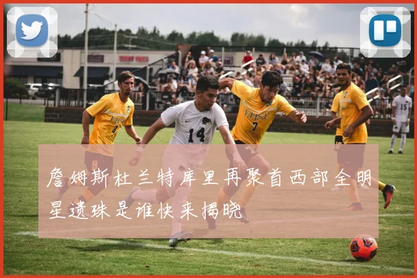 詹姆斯杜兰特库里再聚首西部全明星遗珠是谁快来揭晓