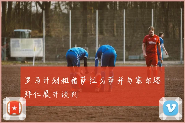 罗马计划租借萨拉戈萨并与塞尔塔拜仁展开谈判
