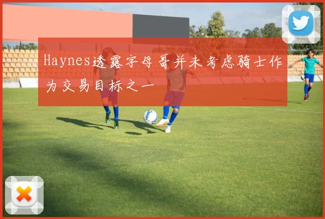 Haynes透露字母哥并未考虑骑士作为交易目标之一