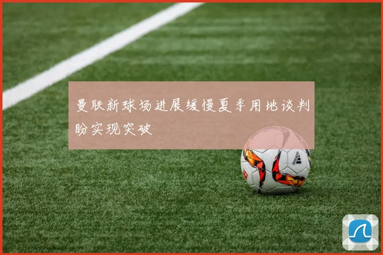 曼联新球场进展缓慢夏季用地谈判盼实现突破