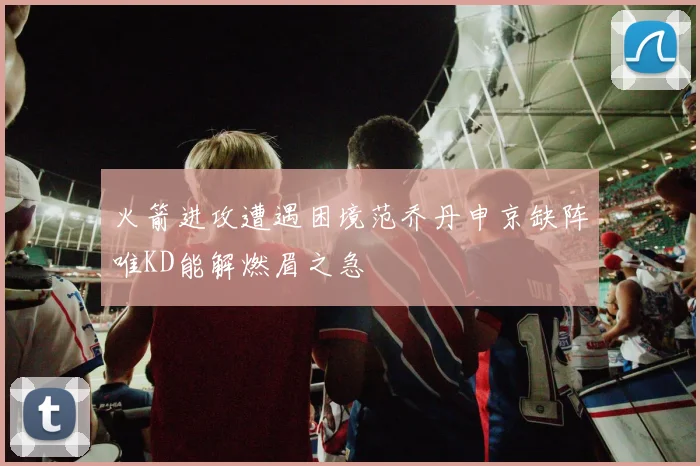 火箭进攻遭遇困境范乔丹申京缺阵唯KD能解燃眉之急