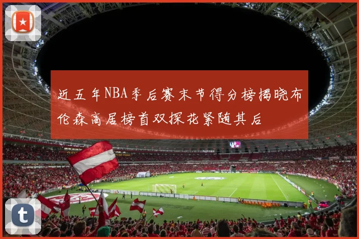 近五年NBA季后赛末节得分榜揭晓布伦森高居榜首双探花紧随其后